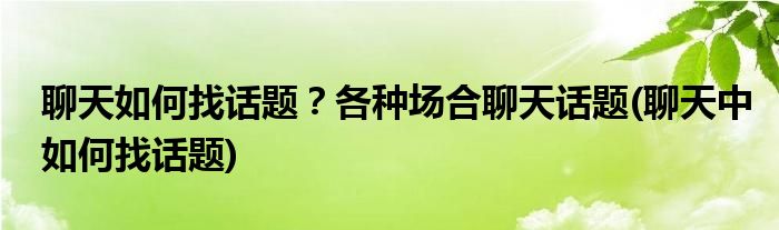 聊天如何找話題？各種場合聊天話題(聊天中如何找話題)