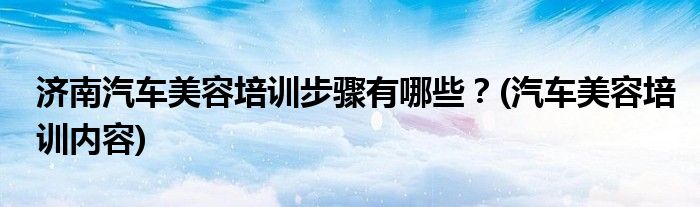 濟南汽車美容培訓(xùn)步驟有哪些？(汽車美容培訓(xùn)內(nèi)容)