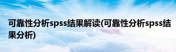 可靠性分析spss結(jié)果解讀(可靠性分析spss結(jié)果分析)