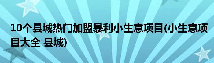 10個縣城熱門加盟暴利小生意項目(小生意項目大全 縣城)