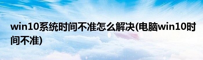 win10系統(tǒng)時(shí)間不準(zhǔn)怎么解決(電腦win10時(shí)間不準(zhǔn))