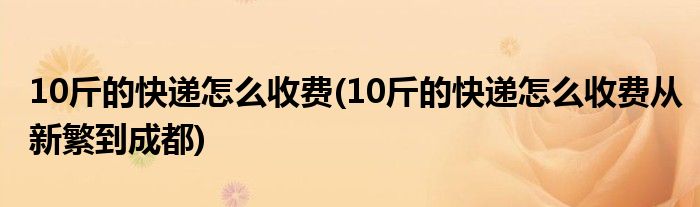 10斤的快遞怎么收費(fèi)(10斤的快遞怎么收費(fèi)從新繁到成都)