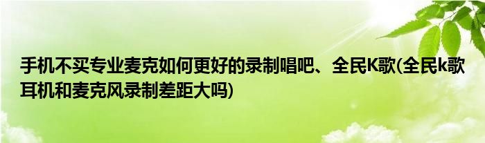 手機(jī)不買專業(yè)麥克如何更好的錄制唱吧、全民K歌(全民k歌耳機(jī)和麥克風(fēng)錄制差距大嗎)