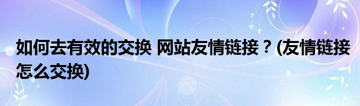 如何去有效的交換 網(wǎng)站友情鏈接？(友情鏈接怎么交換)