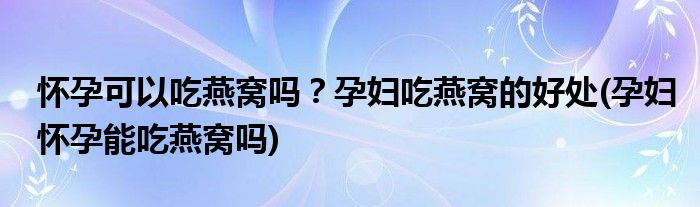 懷孕可以吃燕窩嗎？孕婦吃燕窩的好處(孕婦懷孕能吃燕窩嗎)