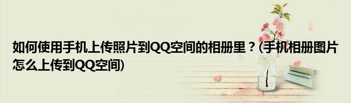 如何使用手機(jī)上傳照片到QQ空間的相冊里？(手機(jī)相冊圖片怎么上傳到QQ空間)