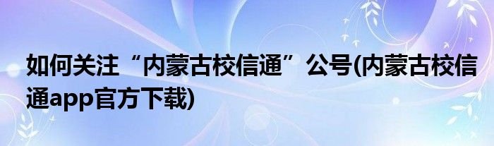 如何關(guān)注“內(nèi)蒙古校信通”公號(hào)(內(nèi)蒙古校信通app官方下載)