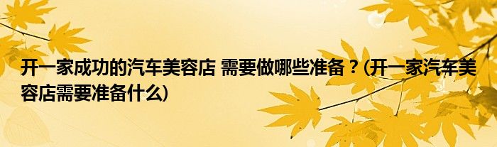 開一家成功的汽車美容店 需要做哪些準(zhǔn)備？(開一家汽車美容店需要準(zhǔn)備什么)