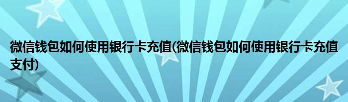 微信錢包如何使用銀行卡充值(微信錢包如何使用銀行卡充值支付)