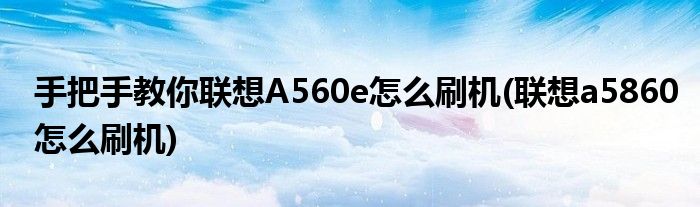 手把手教你聯(lián)想A560e怎么刷機(聯(lián)想a5860怎么刷機)