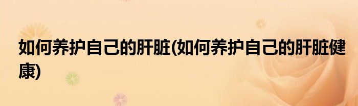 如何養(yǎng)護自己的肝臟(如何養(yǎng)護自己的肝臟健康)