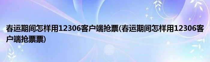 春運期間怎樣用12306客戶端搶票(春運期間怎樣用12306客戶端搶票票)