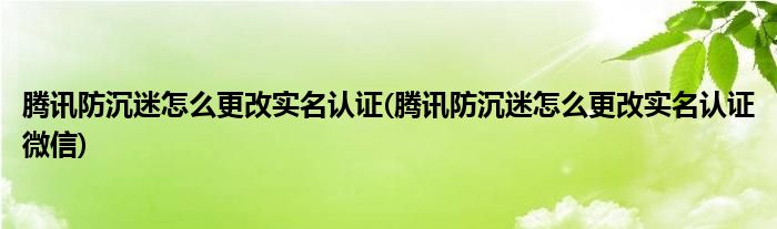 騰訊防沉迷怎么更改實(shí)名認(rèn)證(騰訊防沉迷怎么更改實(shí)名認(rèn)證微信)