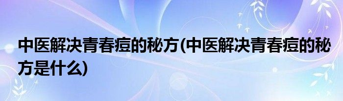 中醫(yī)解決青春痘的秘方(中醫(yī)解決青春痘的秘方是什么)