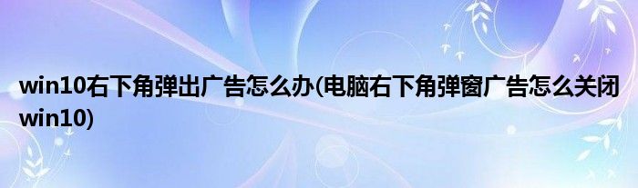 win10右下角彈出廣告怎么辦(電腦右下角彈窗廣告怎么關(guān)閉win10)