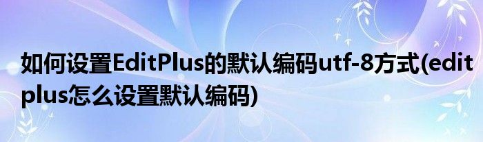 如何設(shè)置EditPlus的默認(rèn)編碼utf-8方式(editplus怎么設(shè)置默認(rèn)編碼)