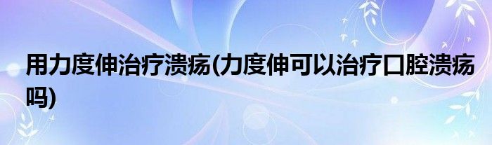 用力度伸治療潰瘍(力度伸可以治療口腔潰瘍嗎)