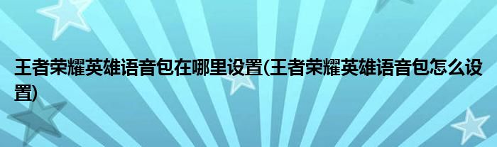 王者榮耀英雄語(yǔ)音包在哪里設(shè)置(王者榮耀英雄語(yǔ)音包怎么設(shè)置)