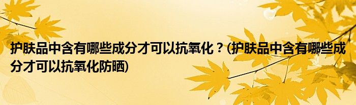 護(hù)膚品中含有哪些成分才可以抗氧化？(護(hù)膚品中含有哪些成分才可以抗氧化防曬)