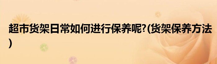 超市貨架日常如何進(jìn)行保養(yǎng)呢?(貨架保養(yǎng)方法)