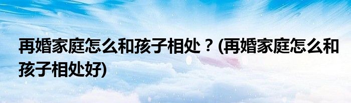 再婚家庭怎么和孩子相處？(再婚家庭怎么和孩子相處好)