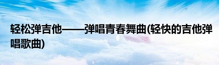 輕松彈吉他——彈唱青春舞曲(輕快的吉他彈唱歌曲)