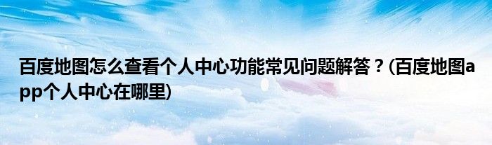 百度地圖怎么查看個(gè)人中心功能常見問題解答？(百度地圖app個(gè)人中心在哪里)