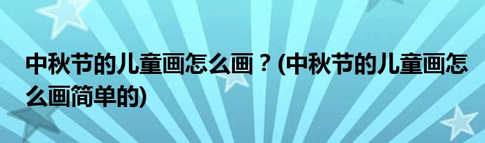 中秋節(jié)的兒童畫怎么畫？(中秋節(jié)的兒童畫怎么畫簡單的)