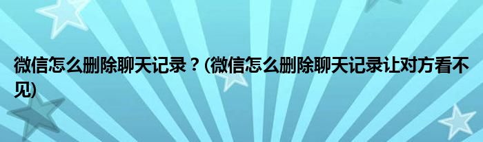 微信怎么刪除聊天記錄？(微信怎么刪除聊天記錄讓對方看不見)