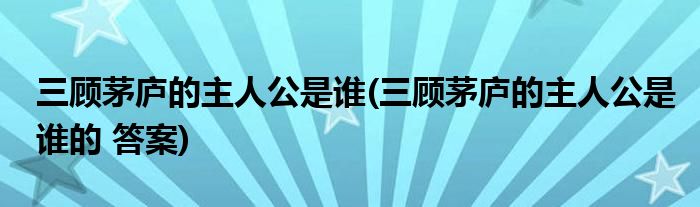 三顧茅廬的主人公是誰(三顧茅廬的主人公是誰的 答案)