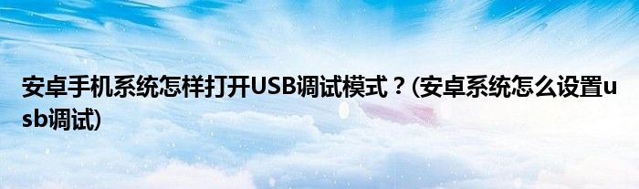 安卓手機系統(tǒng)怎樣打開USB調(diào)試模式？(安卓系統(tǒng)怎么設置usb調(diào)試)