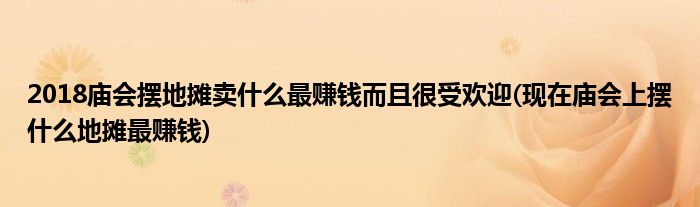 2018廟會(huì)擺地?cái)傎u什么最賺錢(qián)而且很受歡迎(現(xiàn)在廟會(huì)上擺什么地?cái)傋钯嶅X(qián))