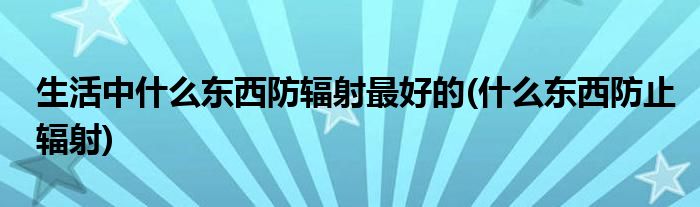 生活中什么東西防輻射最好的(什么東西防止輻射)