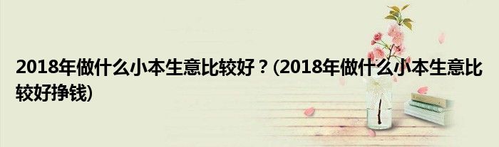 2018年做什么小本生意比較好？(2018年做什么小本生意比較好掙錢)