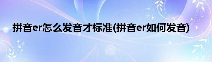 拼音er怎么發(fā)音才標(biāo)準(zhǔn)(拼音er如何發(fā)音)