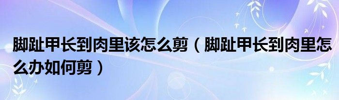 腳趾甲長到肉里該怎么剪（腳趾甲長到肉里怎么辦如何剪）