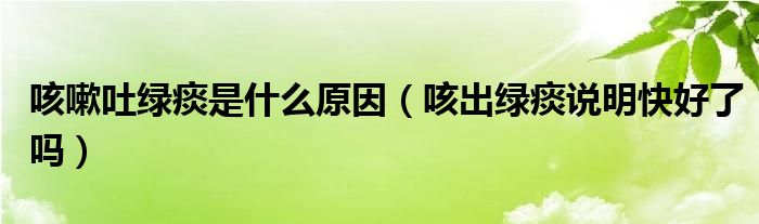 咳嗽吐綠痰是什么原因（咳出綠痰說(shuō)明快好了嗎）