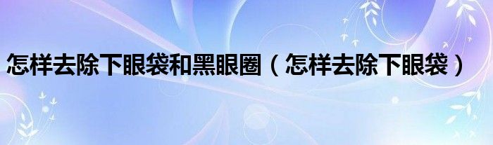 怎樣去除下眼袋和黑眼圈（怎樣去除下眼袋）