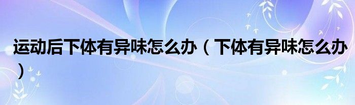 運動后下體有異味怎么辦（下體有異味怎么辦）