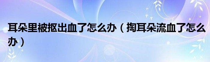 耳朵里被摳出血了怎么辦（掏耳朵流血了怎么辦）