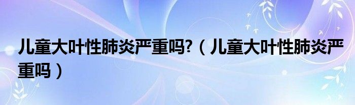 兒童大葉性肺炎嚴(yán)重嗎?（兒童大葉性肺炎嚴(yán)重嗎）