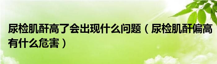 尿檢肌酐高了會(huì)出現(xiàn)什么問題（尿檢肌酐偏高有什么危害）