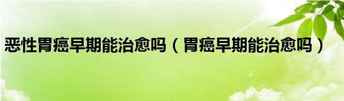 惡性胃癌早期能治愈嗎（胃癌早期能治愈嗎）