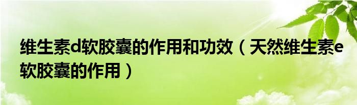 維生素d軟膠囊的作用和功效（天然維生素e軟膠囊的作用）