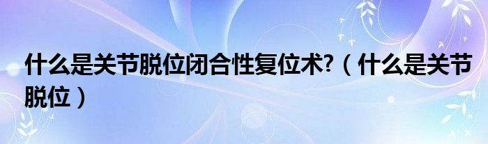 什么是關節(jié)脫位閉合性復位術?（什么是關節(jié)脫位）