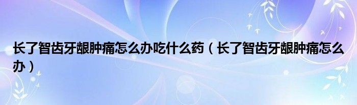 長(zhǎng)了智齒牙齦腫痛怎么辦吃什么藥（長(zhǎng)了智齒牙齦腫痛怎么辦）