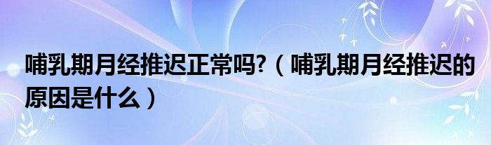 哺乳期月經(jīng)推遲正常嗎?（哺乳期月經(jīng)推遲的原因是什么）