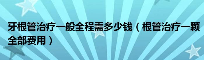 牙根管治療一般全程需多少錢（根管治療一顆全部費用）