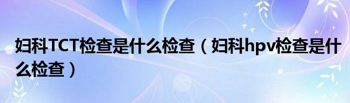 婦科TCT檢查是什么檢查（婦科hpv檢查是什么檢查）