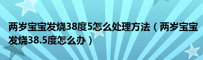 兩歲寶寶發(fā)燒38度5怎么處理方法（兩歲寶寶發(fā)燒38.5度怎么辦）